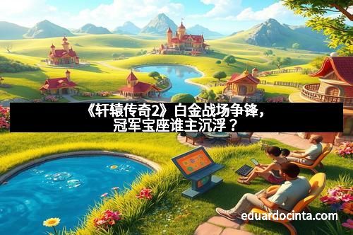 《轩辕传奇2》白金战场争锋，冠军宝座谁主沉浮？