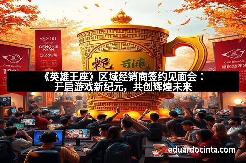 《英雄王座》区域经销商签约见面会：开启游戏新纪元，共创辉煌未来